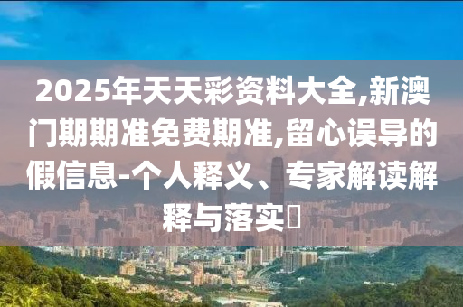 2025年天天彩資料大全,新澳門期期準免費期準,留心誤導的假信息-個人釋義、專家解讀解釋與落實?